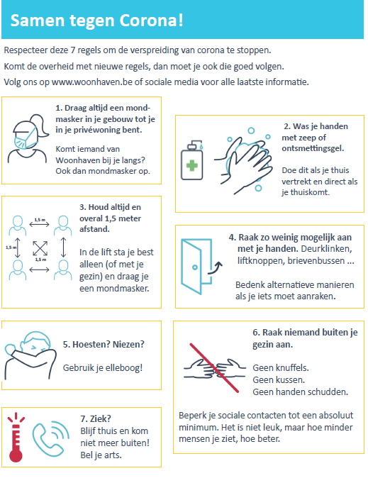 afbeelding met 7 regels: 
1. Draag altijd een mondmasker in je gebouw tot je in je privéwoning bent.
2. Was je handen met zeep of ontsmettingsgel.
3. Houd altijd en overal 1,5 meter afstand.
4. Raak zo weinig mogelijk aan met je handen.
5. Hoesten of niezen doe je in jouw elleboog.
6. Raak niemand buiten je gezin aan.
7. Ziek? Blijf thuis en kom niet meer buiten! Bel je huisdokter.